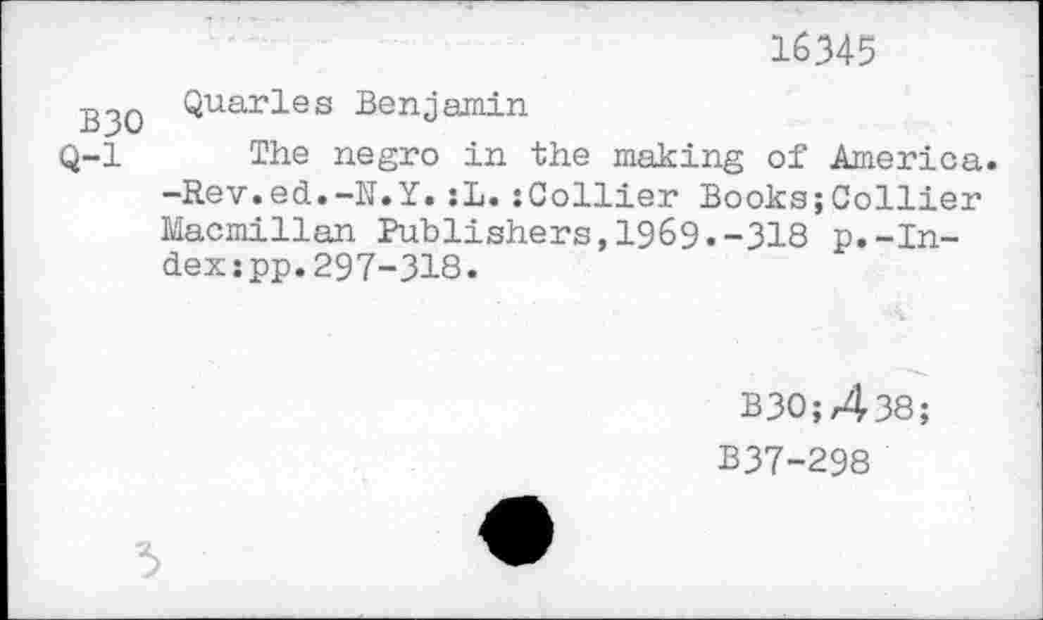 ﻿16345
.g^Q Quarles Benjamin
Q-l The negro in the making of America. -Rev.ed.-N.Y.:L.:Collier Books;Collier Macmillan Publishers,1969.-318 p.-Index spp.297-318.
ВЗО;Д38;
B37-298